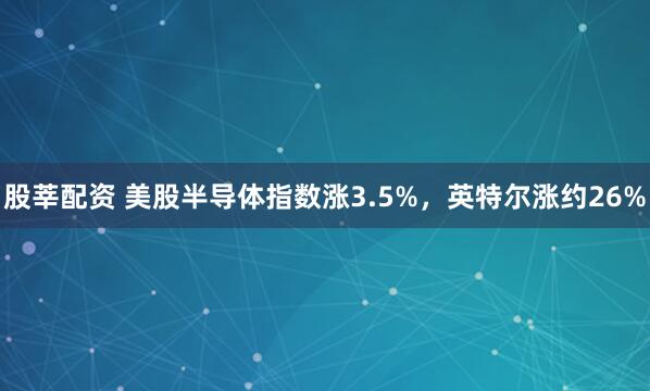 股莘配资 美股半导体指数涨3.5%，英特尔涨约26%