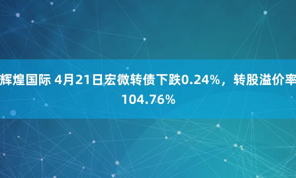辉煌国际 4月21日宏微转债下跌0.24%，转股溢价率104.76%