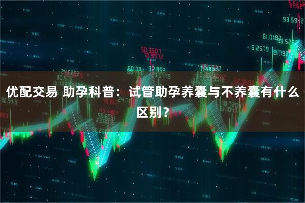 优配交易 助孕科普:试管助孕养囊与不养囊有什么区别?