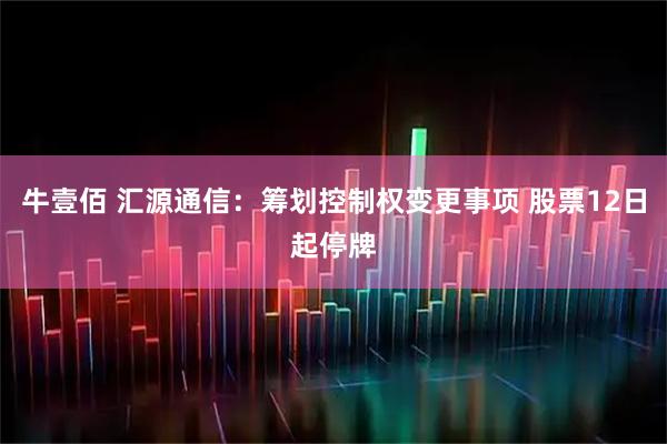 牛壹佰 汇源通信:筹划控制权变更事项 股票12日起停牌