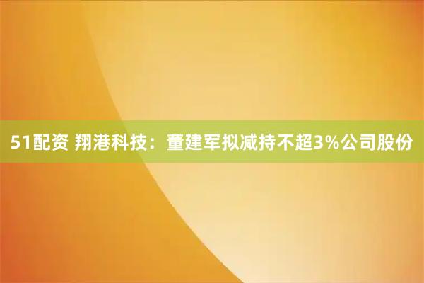 51配资 翔港科技：董建军拟减持不超3%公司股份