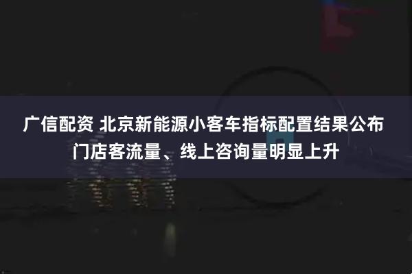 广信配资 北京新能源小客车指标配置结果公布 门店客流量、线上咨询量明显上升