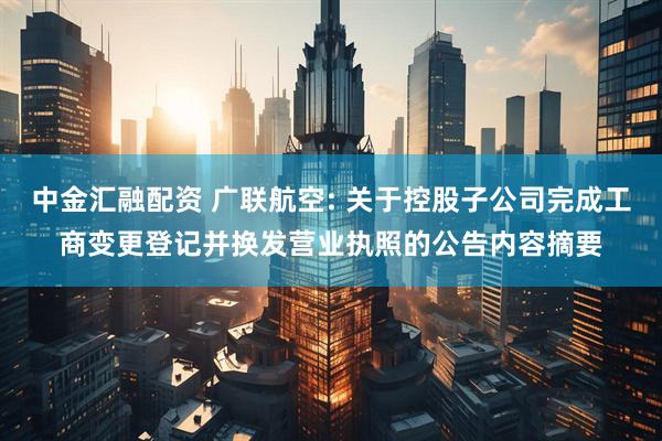中金汇融配资 广联航空: 关于控股子公司完成工商变更登记并换发营业执照的公告内容摘要