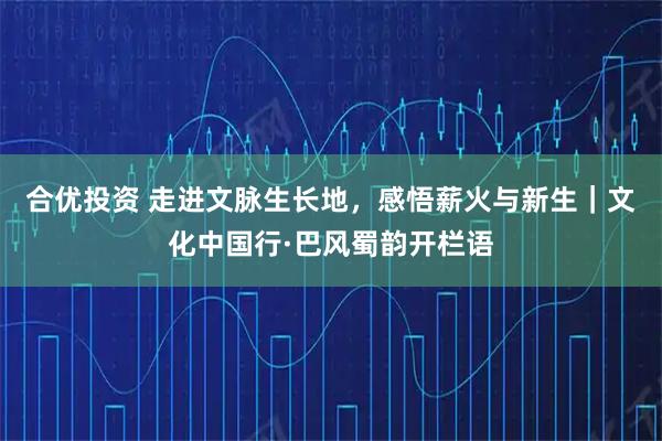 合优投资 走进文脉生长地，感悟薪火与新生｜文化中国行·巴风蜀韵开栏语