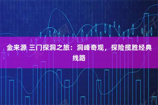 金来源 三门探洞之旅:洞峰奇观,探险揽胜经典线路