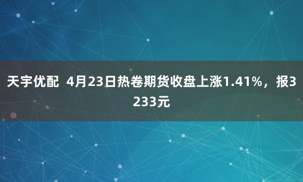 天宇优配  4月23日热卷期货收盘上涨1.41%，报3233元
