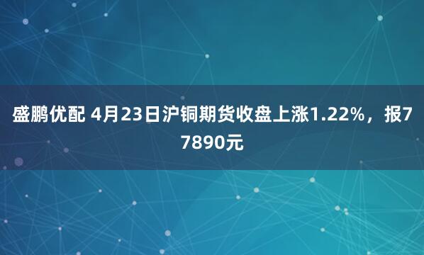 盛鹏优配 4月23日沪铜期货收盘上涨1.22%，报77890元