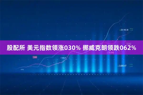 股配所 美元指数领涨030% 挪威克朗领跌062%