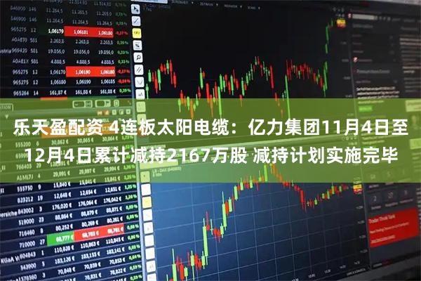 乐天盈配资 4连板太阳电缆：亿力集团11月4日至12月4日累计减持2167万股 减持计划实施完毕