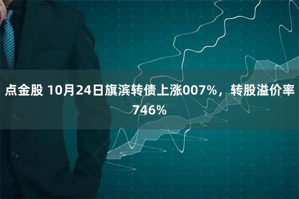 点金股 10月24日旗滨转债上涨007%，转股溢价率746%