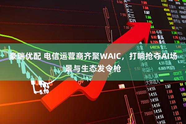 豪瑞优配 电信运营商齐聚WAIC，打响抢夺AI场景与生态发令枪