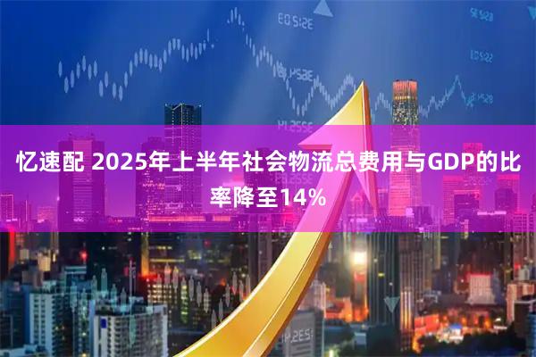 忆速配 2025年上半年社会物流总费用与GDP的比率降至14%