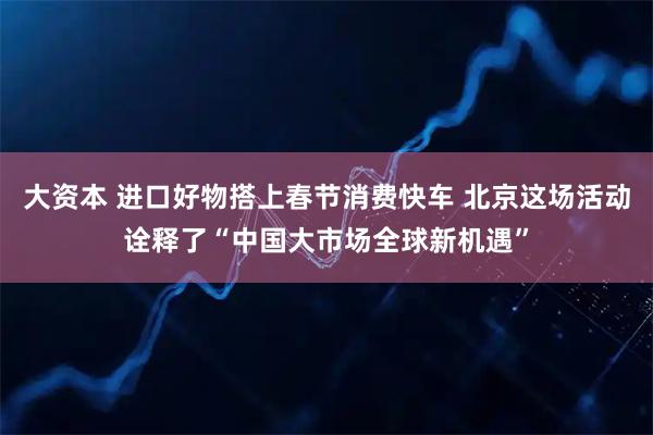 大资本 进口好物搭上春节消费快车 北京这场活动诠释了“中国大市场全球新机遇”