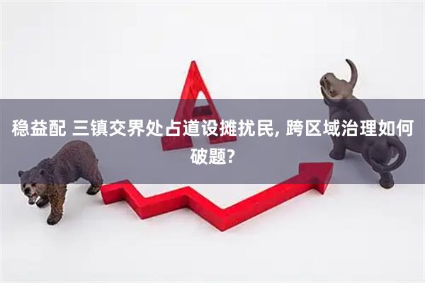 稳益配 三镇交界处占道设摊扰民, 跨区域治理如何破题?
